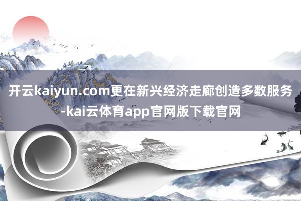 开云kaiyun.com更在新兴经济走廊创造多数服务-kai云体育app官网版下载官网
