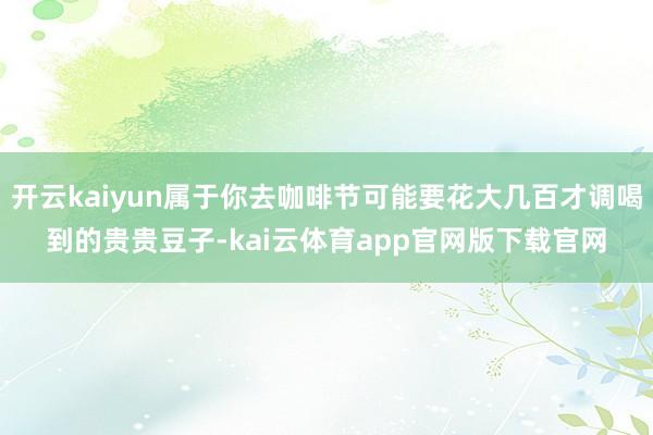 开云kaiyun属于你去咖啡节可能要花大几百才调喝到的贵贵豆子-kai云体育app官网版下载官网