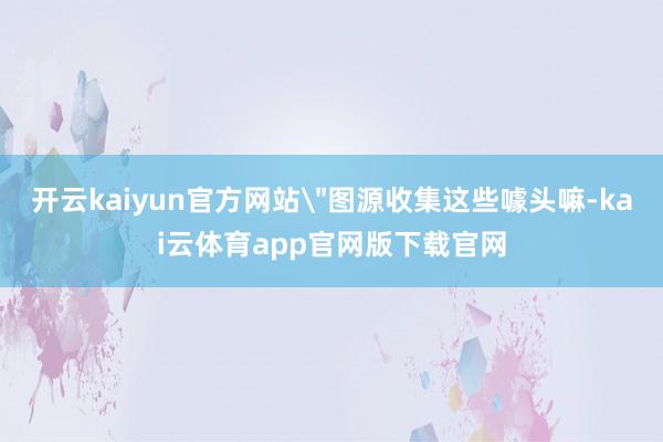 开云kaiyun官方网站＂图源收集这些噱头嘛-kai云体育app官网版下载官网