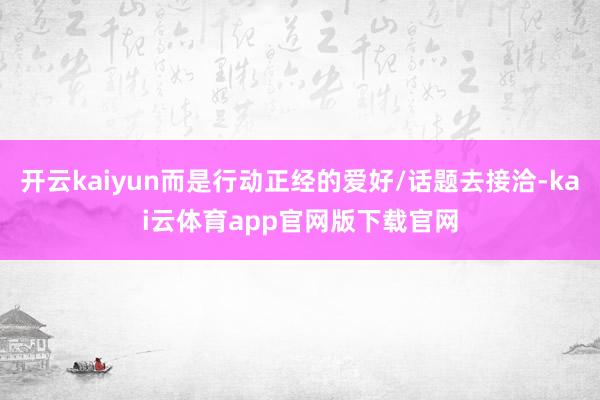 开云kaiyun而是行动正经的爱好/话题去接洽-kai云体育app官网版下载官网