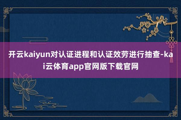 开云kaiyun对认证进程和认证效劳进行抽查-kai云体育app官网版下载官网