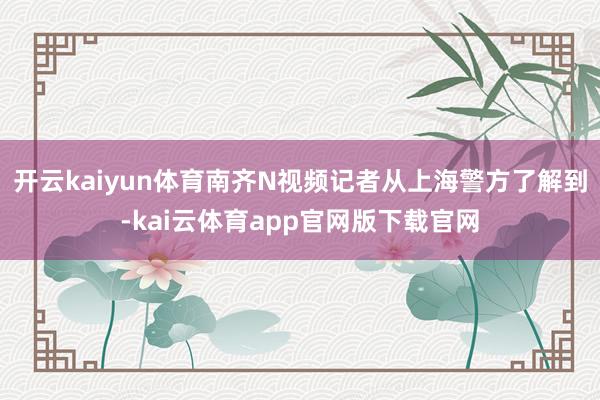 开云kaiyun体育南齐N视频记者从上海警方了解到-kai云体育app官网版下载官网