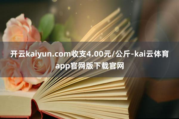 开云kaiyun.com收支4.00元/公斤-kai云体育app官网版下载官网