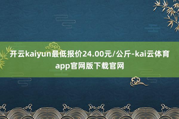 开云kaiyun最低报价24.00元/公斤-kai云体育app官网版下载官网