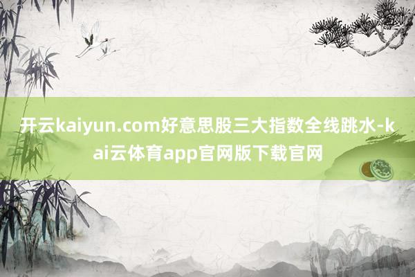 开云kaiyun.com好意思股三大指数全线跳水-kai云体育app官网版下载官网