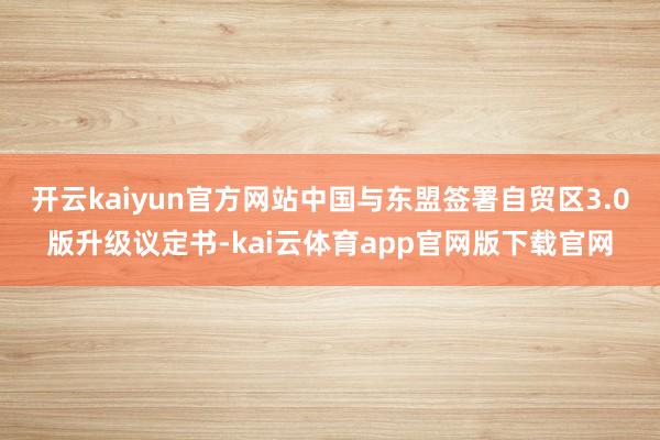 开云kaiyun官方网站中国与东盟签署自贸区3.0版升级议定书-kai云体育app官网版下载官网