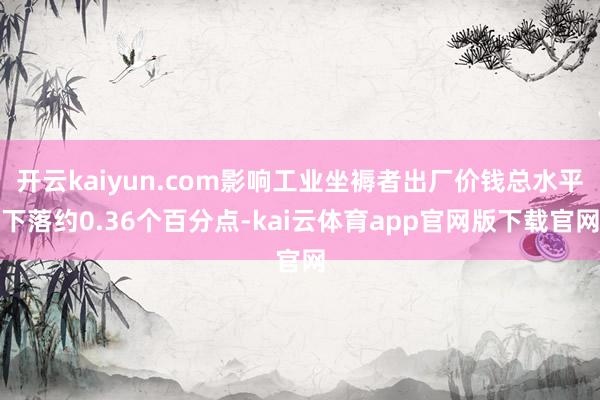 开云kaiyun.com影响工业坐褥者出厂价钱总水平下落约0.36个百分点-kai云体育app官网版下载官网