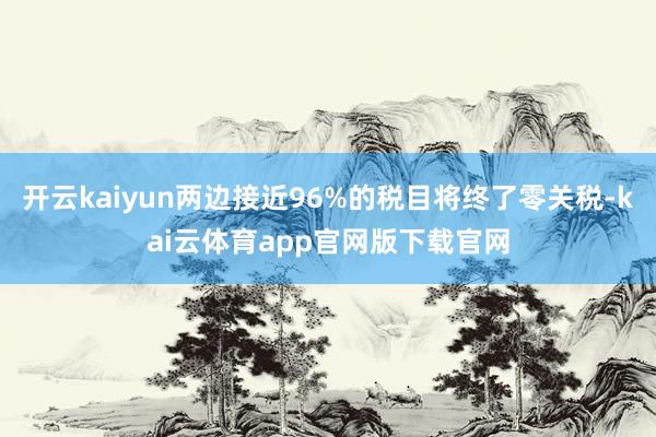 开云kaiyun两边接近96%的税目将终了零关税-kai云体育app官网版下载官网