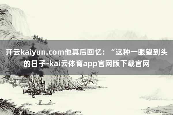 开云kaiyun.com他其后回忆：“这种一眼望到头的日子-kai云体育app官网版下载官网