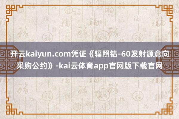 开云kaiyun.com凭证《辐照钴-60发射源意向采购公约》-kai云体育app官网版下载官网