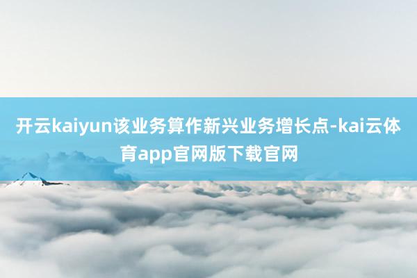 开云kaiyun该业务算作新兴业务增长点-kai云体育app官网版下载官网