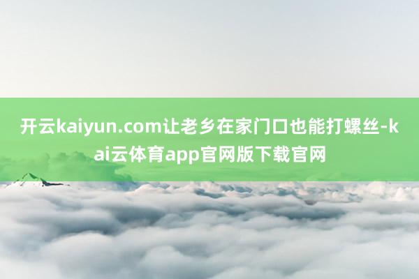 开云kaiyun.com让老乡在家门口也能打螺丝-kai云体育app官网版下载官网