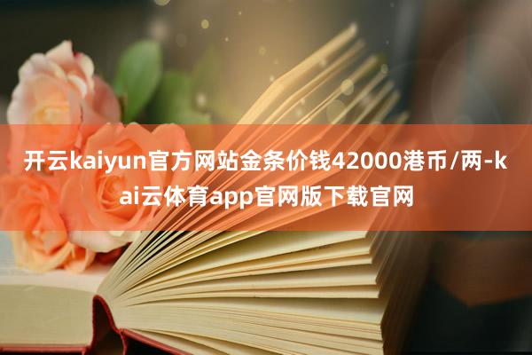 开云kaiyun官方网站金条价钱42000港币/两-kai云体育app官网版下载官网