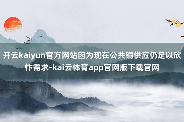 开云kaiyun官方网站因为现在公共铜供应仍足以欣忭需求-kai云体育app官网版下载官网