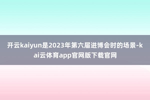 开云kaiyun是2023年第六届进博会时的场景-kai云体育app官网版下载官网