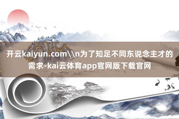 开云kaiyun.com\n为了知足不同东说念主才的需求-kai云体育app官网版下载官网