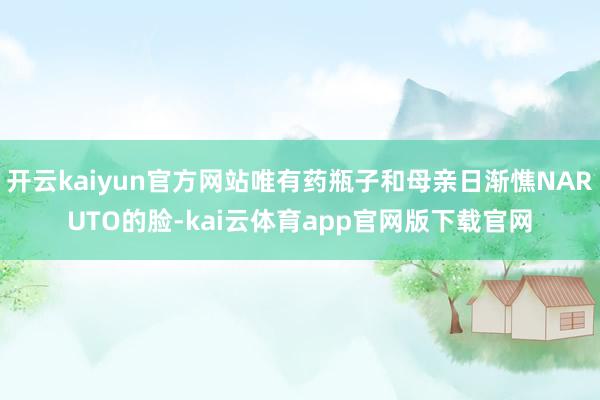 开云kaiyun官方网站唯有药瓶子和母亲日渐憔NARUTO的脸-kai云体育app官网版下载官网