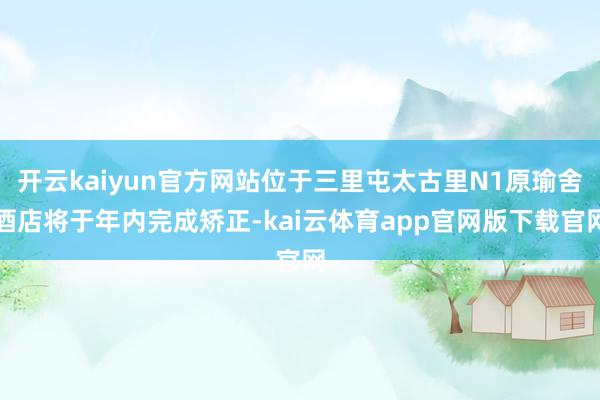 开云kaiyun官方网站位于三里屯太古里N1原瑜舍酒店将于年内完成矫正-kai云体育app官网版下载官网